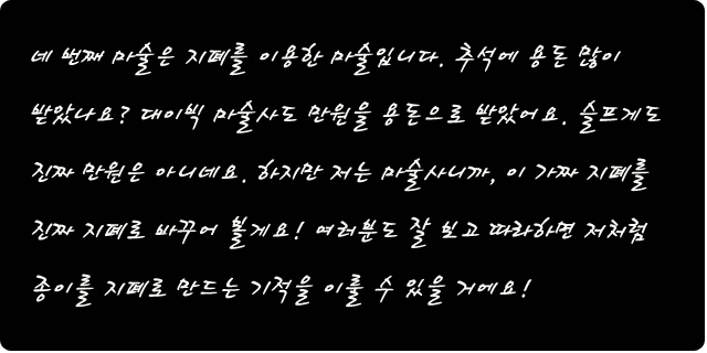 네 번째 마술은 지폐를 이용한 마술입니다. 추석에 용돈 많이 받았나요? 대이빅 마술사도 만원을 용돈으로 받았어요. 슬프게도 진짜 만원은 아니네요. 하지만 저는 마술사니까, 이 가짜 지폐를 진짜 지폐로 바꾸어 볼게요!  여러분도 잘 보고 따라하면 저처럼 종이를 지폐로 만드는 기적을 이룰 수 있을 거에요!